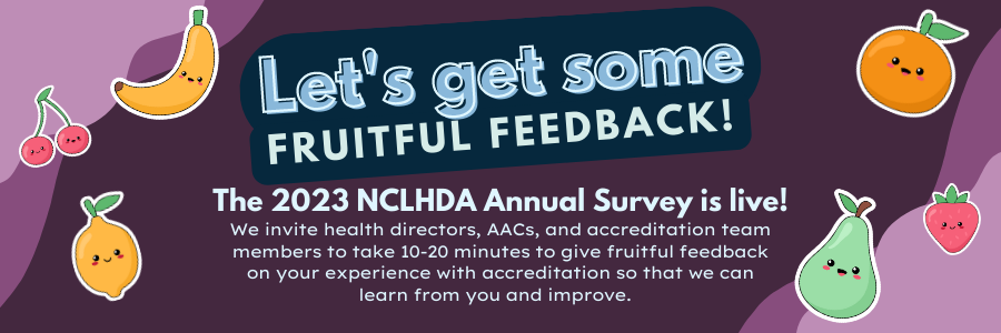Purple Graphic with colorful, friendly fruit. Let's get some fruitful feedback! The 2023 NCLHDA Annual Survey is live! We invite health directors, AACs and accreditation team members to take 10-20 minutes to give fruitful feedback on your experience with accreditation so that we can learn from you and improve. 